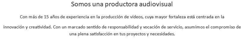 Somos una productora audiovisual Con más de 15 años de experiencia en la producción de vídeos, cuya mayor fortaleza está centrada en la innovación y creatividad. Con un marcado sentido de responsabilidad y vocación de servicio, asumimos el compromiso de una plena satisfacción en tus proyectos y necesidades.